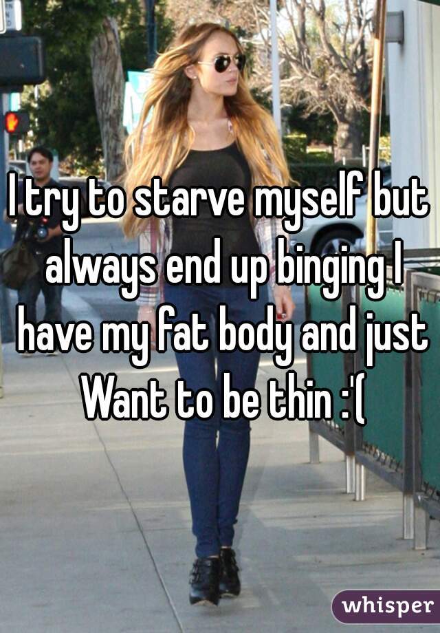I try to starve myself but always end up binging I have my fat body and just Want to be thin :'(