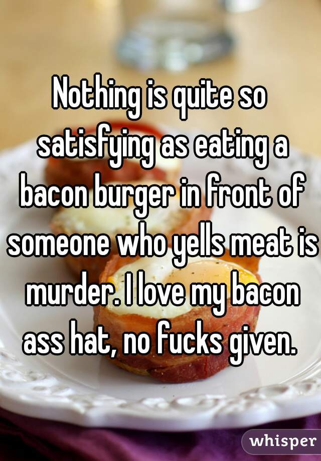Nothing is quite so satisfying as eating a bacon burger in front of someone who yells meat is murder. I love my bacon ass hat, no fucks given. 