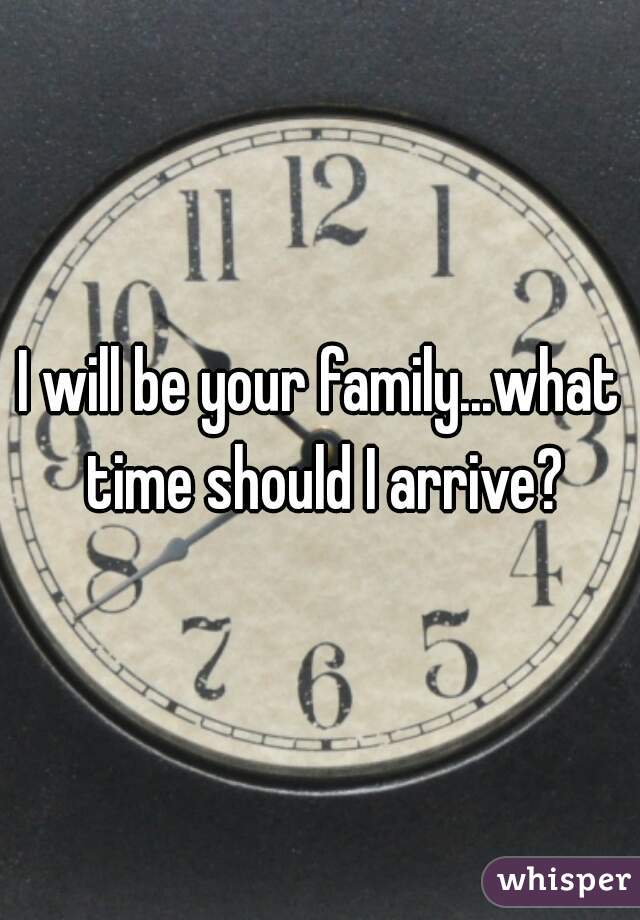 I will be your family...what time should I arrive?