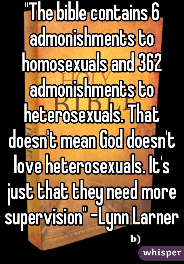 "The bible contains 6 admonishments to homosexuals and 362 admonishments to heterosexuals. That doesn't mean God doesn't love heterosexuals. It's just that they need more supervision" -Lynn Larner