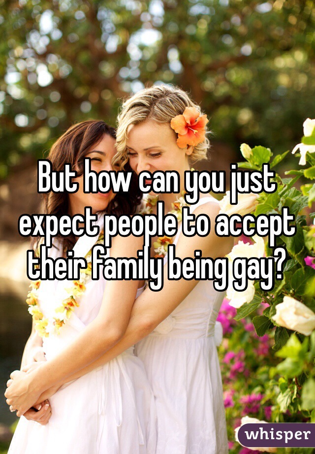 But how can you just expect people to accept their family being gay? 