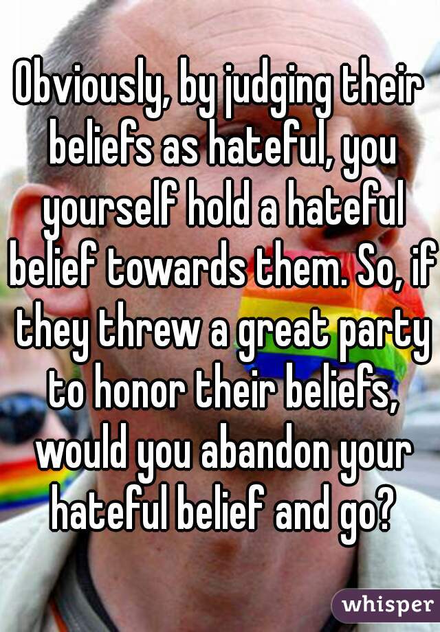 Obviously, by judging their beliefs as hateful, you yourself hold a hateful belief towards them. So, if they threw a great party to honor their beliefs, would you abandon your hateful belief and go?