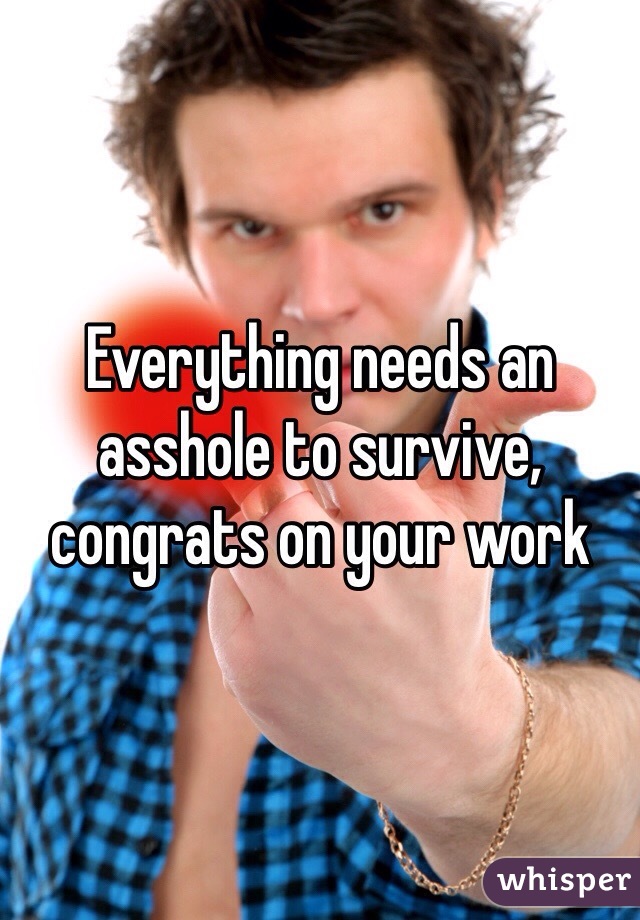 Everything needs an asshole to survive, congrats on your work