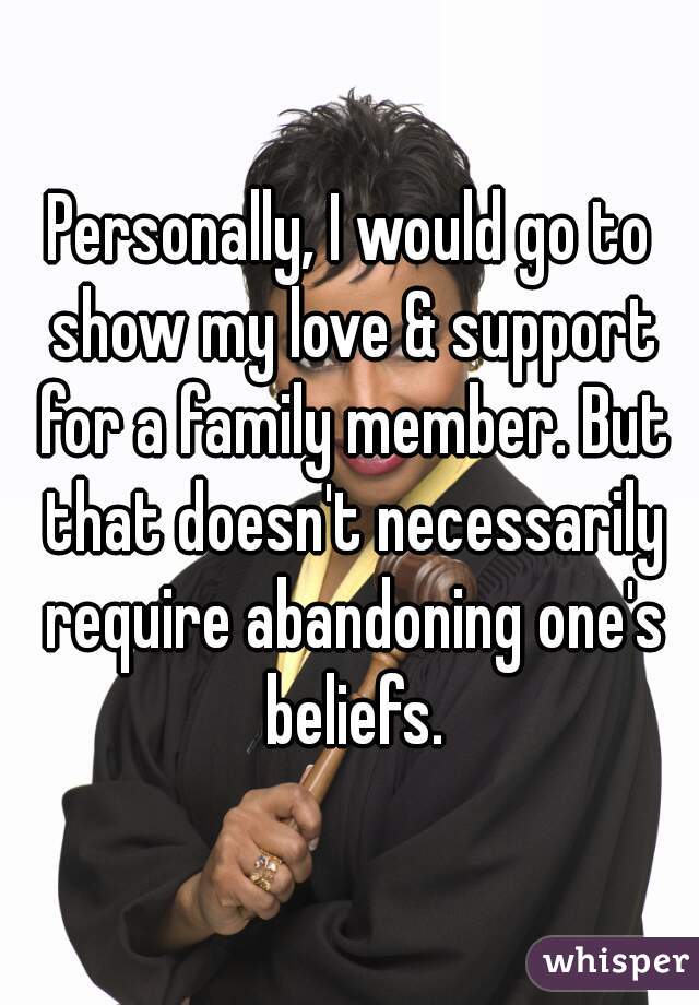 Personally, I would go to show my love & support for a family member. But that doesn't necessarily require abandoning one's beliefs.