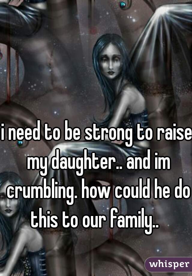i need to be strong to raise my daughter.. and im crumbling. how could he do this to our family..  