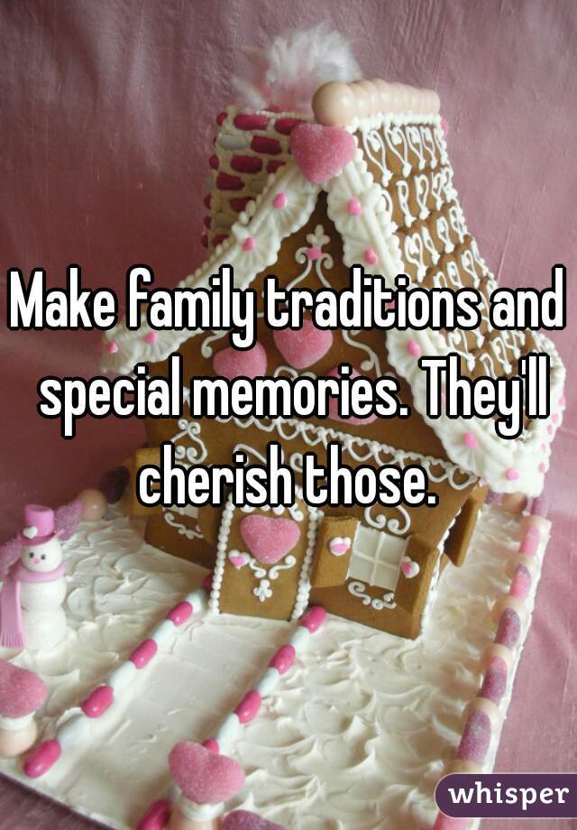 Make family traditions and special memories. They'll cherish those. 