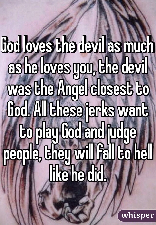 God loves the devil as much as he loves you, the devil was the Angel closest to God. All these jerks want to play God and judge people, they will fall to hell like he did.