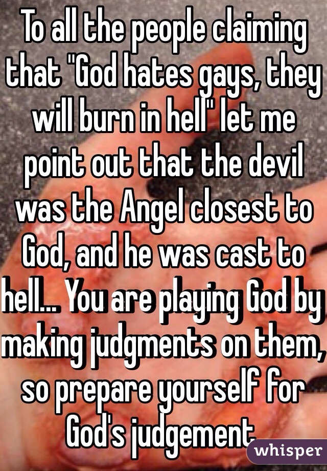 To all the people claiming that "God hates gays, they will burn in hell" let me point out that the devil was the Angel closest to God, and he was cast to hell... You are playing God by making judgments on them, so prepare yourself for God's judgement.