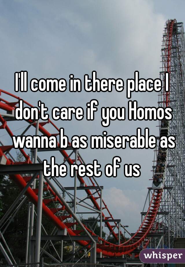 I'll come in there place I don't care if you Homos wanna b as miserable as the rest of us 