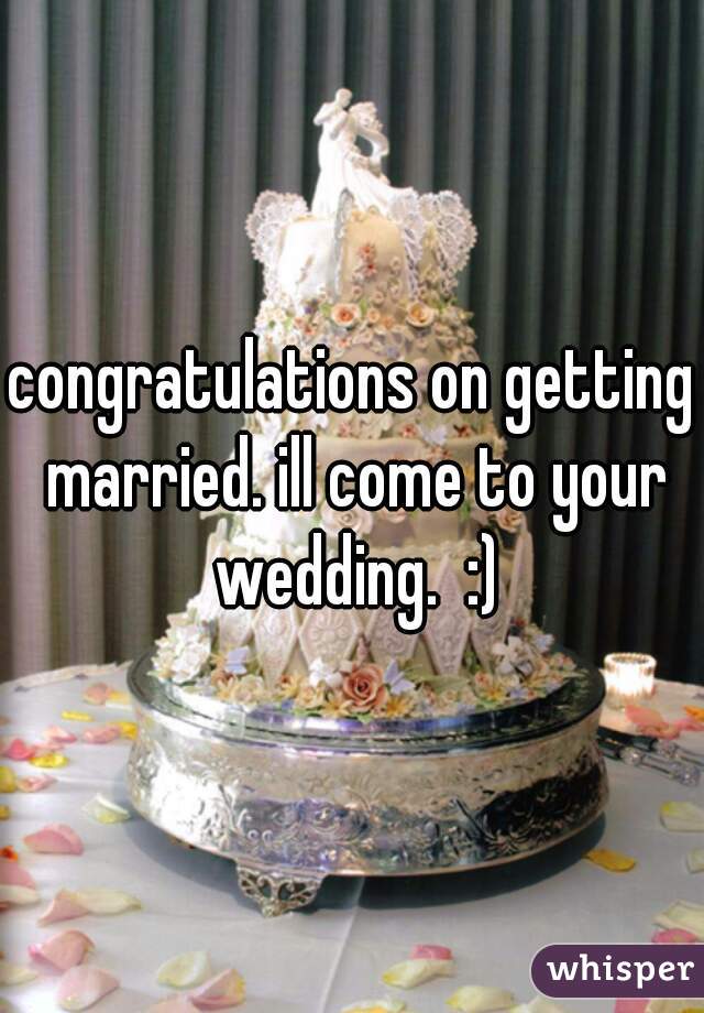 congratulations on getting married. ill come to your wedding.  :)