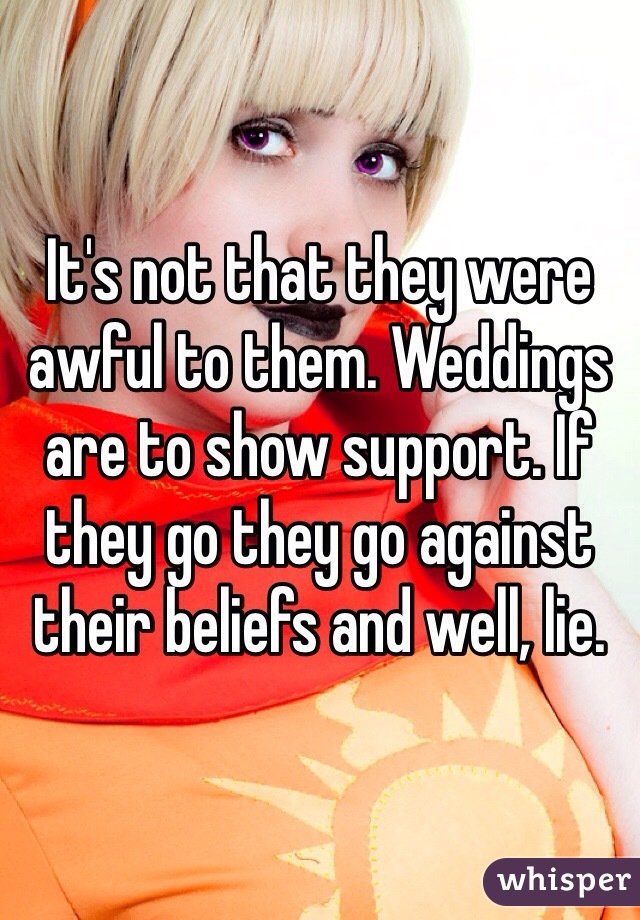 It's not that they were awful to them. Weddings are to show support. If they go they go against their beliefs and well, lie.