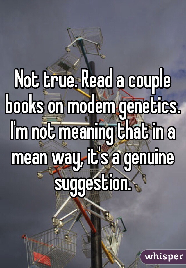 Not true. Read a couple books on modem genetics. I'm not meaning that in a mean way, it's a genuine suggestion. 