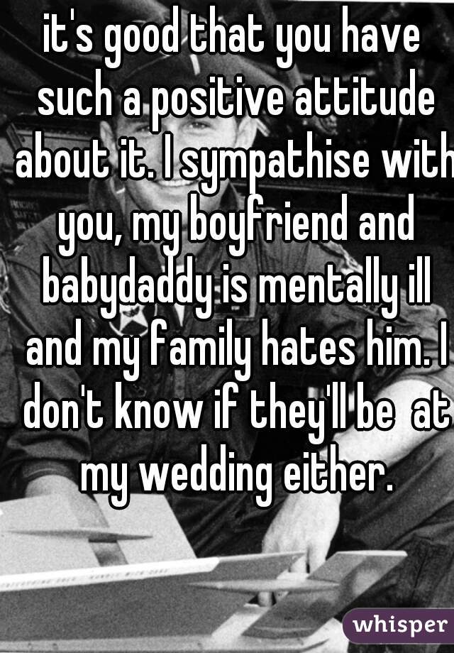 it's good that you have such a positive attitude about it. I sympathise with you, my boyfriend and babydaddy is mentally ill and my family hates him. I don't know if they'll be  at my wedding either.