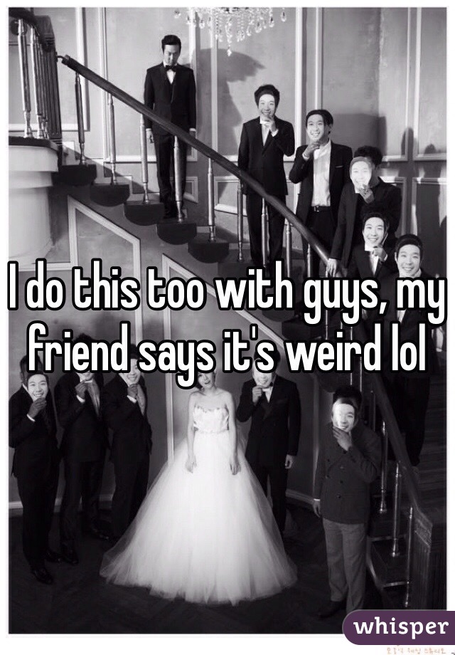 I do this too with guys, my friend says it's weird lol