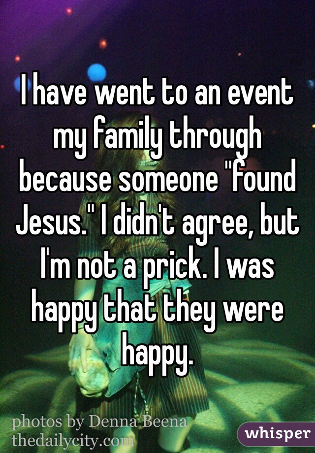 I have went to an event my family through because someone "found Jesus." I didn't agree, but I'm not a prick. I was happy that they were happy. 