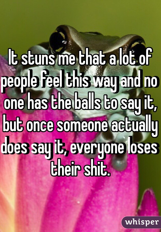 It stuns me that a lot of people feel this way and no one has the balls to say it, but once someone actually does say it, everyone loses their shit.