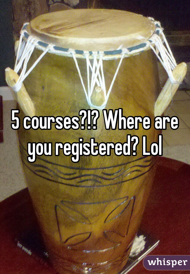 5 courses?!? Where are you registered? Lol