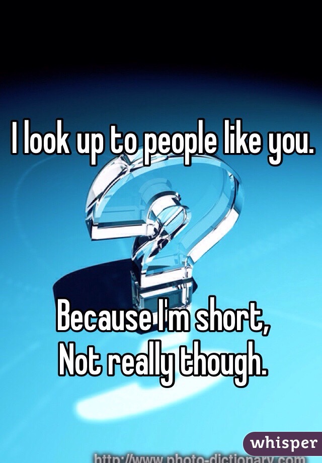 I look up to people like you.



Because I'm short,
Not really though.