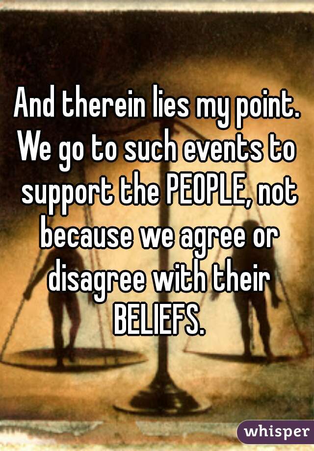 And therein lies my point.
We go to such events to support the PEOPLE, not because we agree or disagree with their BELIEFS.