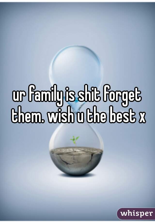 ur family is shit forget them. wish u the best x