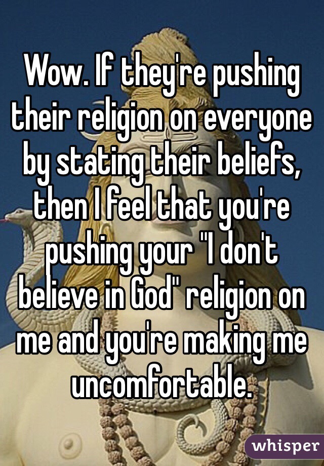 Wow. If they're pushing their religion on everyone by stating their beliefs, then I feel that you're pushing your "I don't believe in God" religion on me and you're making me uncomfortable.