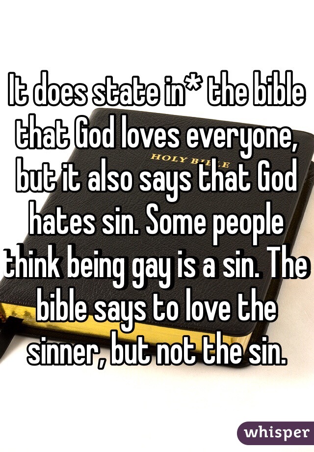 It does state in* the bible that God loves everyone, but it also says that God hates sin. Some people think being gay is a sin. The bible says to love the sinner, but not the sin.