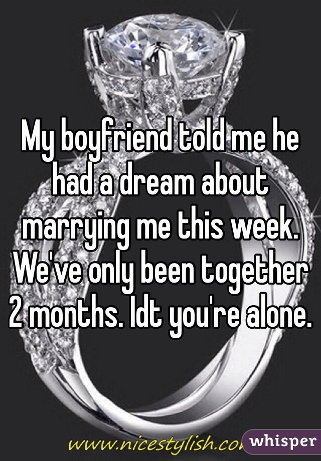 My boyfriend told me he had a dream about marrying me this week. We've only been together 2 months. Idt you're alone. 