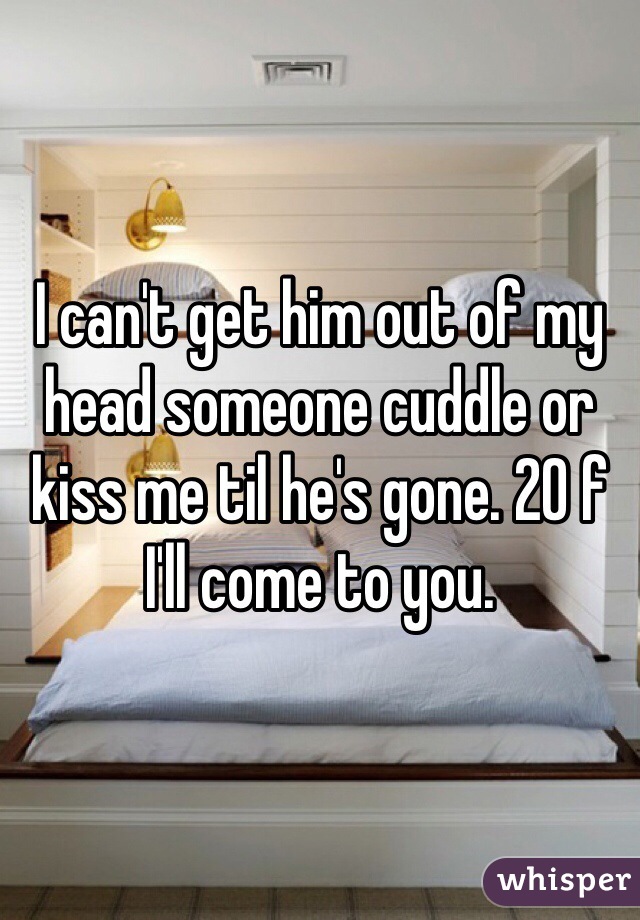 I can't get him out of my head someone cuddle or kiss me til he's gone. 20 f I'll come to you.