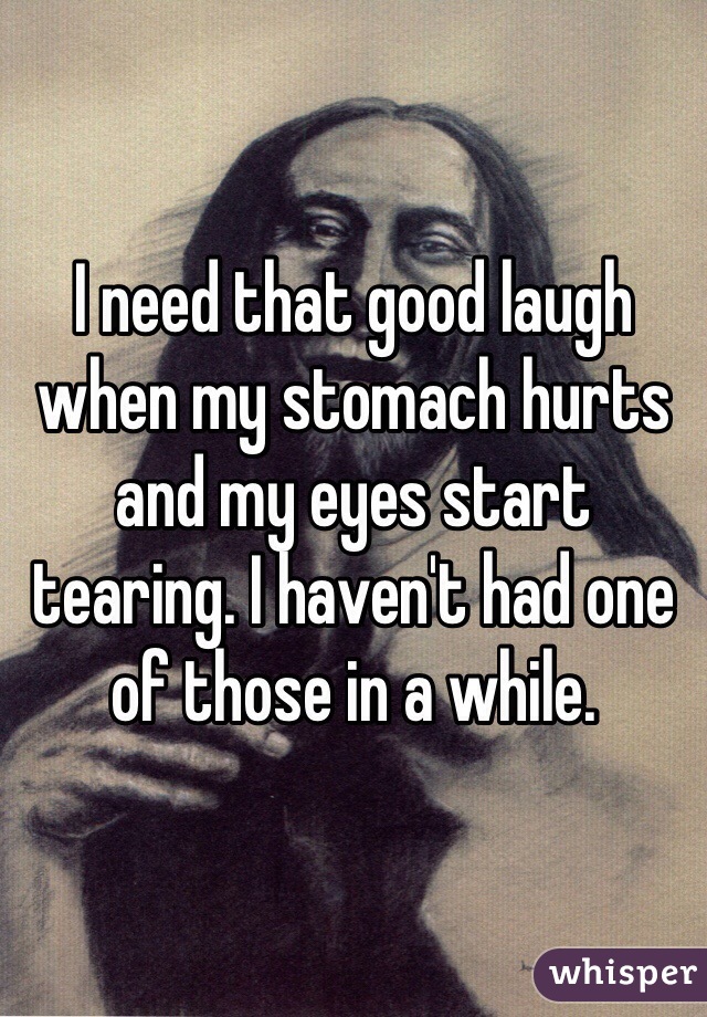 I need that good laugh when my stomach hurts and my eyes start tearing. I haven't had one of those in a while. 