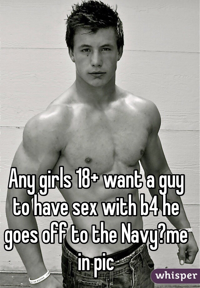Any girls 18+ want a guy to have sex with b4 he goes off to the Navy?me in pic 