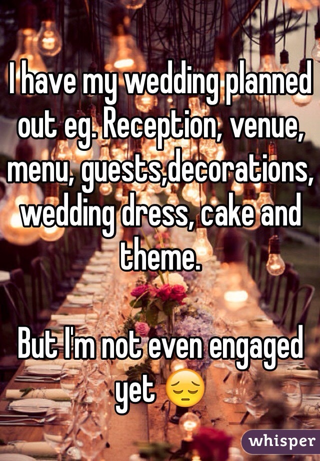 I have my wedding planned out eg. Reception, venue, menu, guests,decorations, wedding dress, cake and theme. 

But I'm not even engaged yet 😔