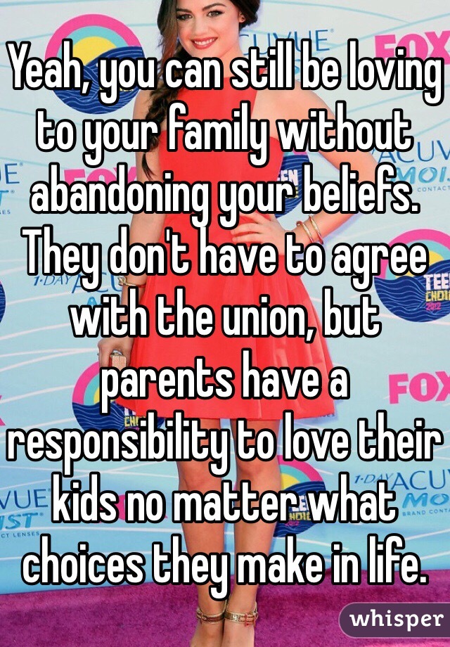 Yeah, you can still be loving to your family without abandoning your beliefs. They don't have to agree with the union, but parents have a responsibility to love their kids no matter what choices they make in life.