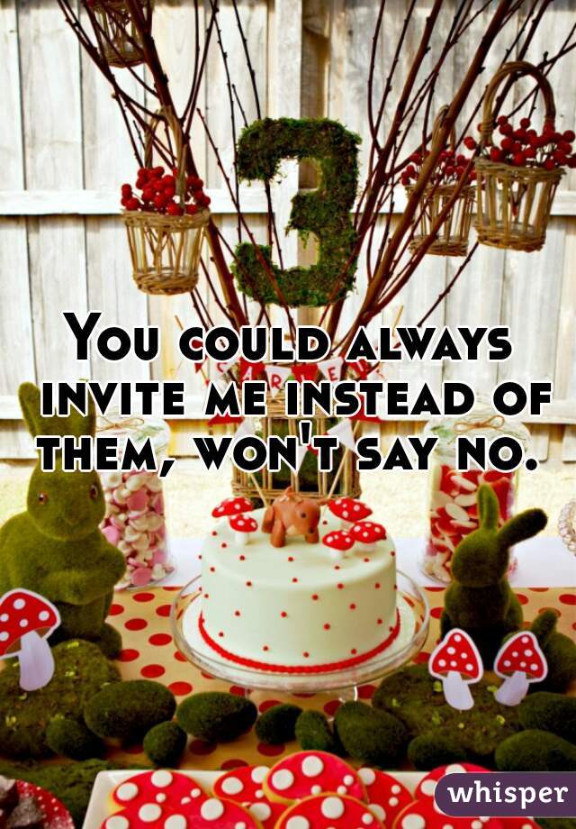 You could always invite me instead of them, won't say no. 