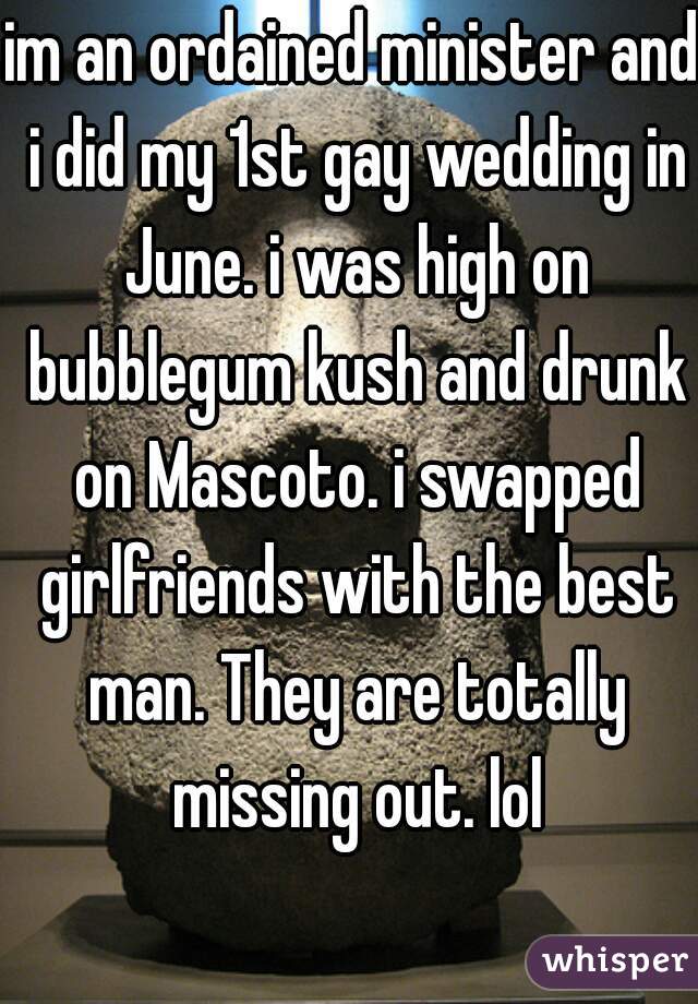 im an ordained minister and i did my 1st gay wedding in June. i was high on bubblegum kush and drunk on Mascoto. i swapped girlfriends with the best man. They are totally missing out. lol