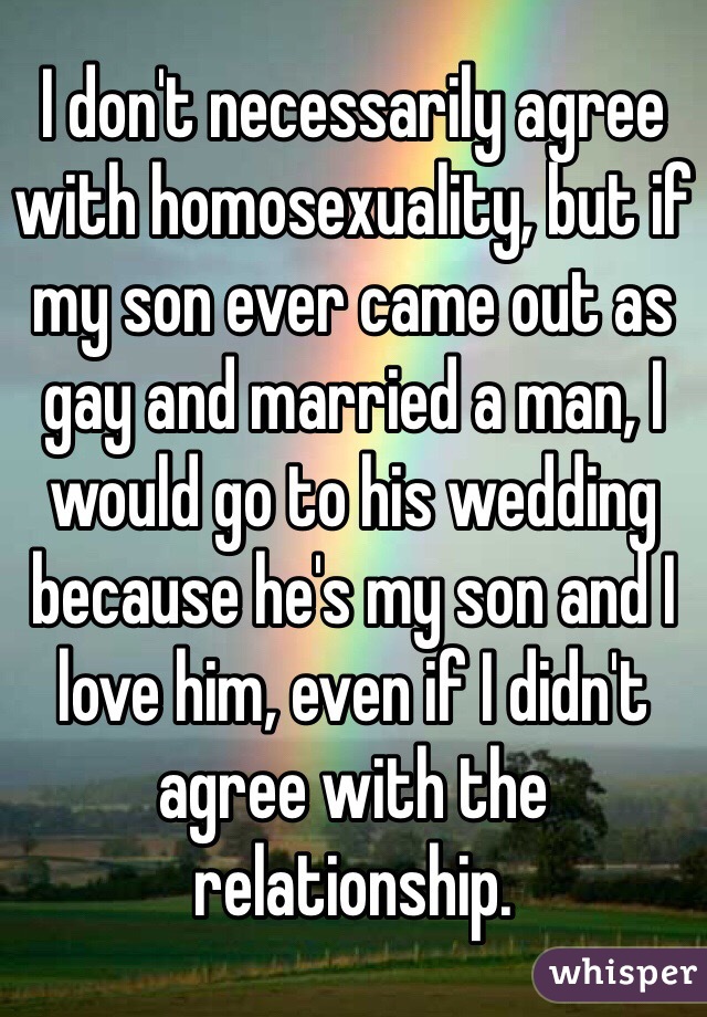 I don't necessarily agree with homosexuality, but if my son ever came out as gay and married a man, I would go to his wedding because he's my son and I love him, even if I didn't agree with the relationship.