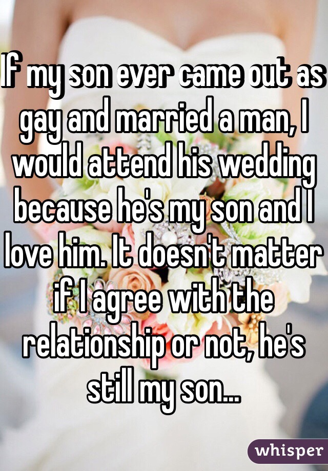 If my son ever came out as gay and married a man, I would attend his wedding because he's my son and I love him. It doesn't matter if I agree with the relationship or not, he's still my son...