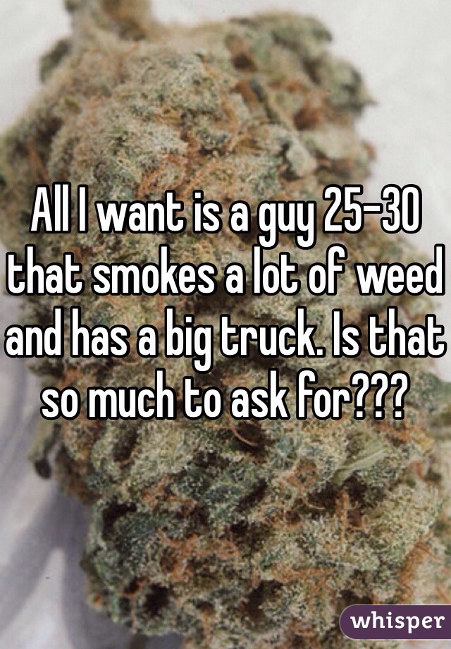 All I want is a guy 25-30 that smokes a lot of weed and has a big truck. Is that so much to ask for???