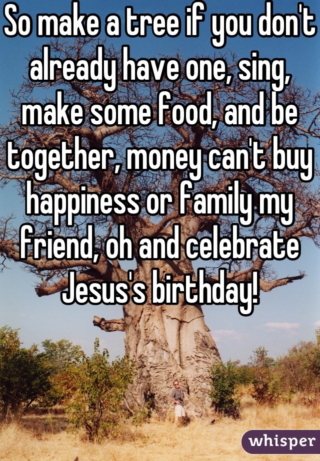So make a tree if you don't already have one, sing, make some food, and be together, money can't buy happiness or family my friend, oh and celebrate Jesus's birthday! 