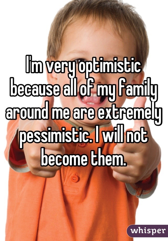 I'm very optimistic because all of my family around me are extremely pessimistic. I will not become them.