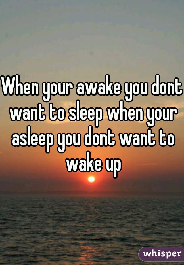 When your awake you dont want to sleep when your asleep you dont want to wake up