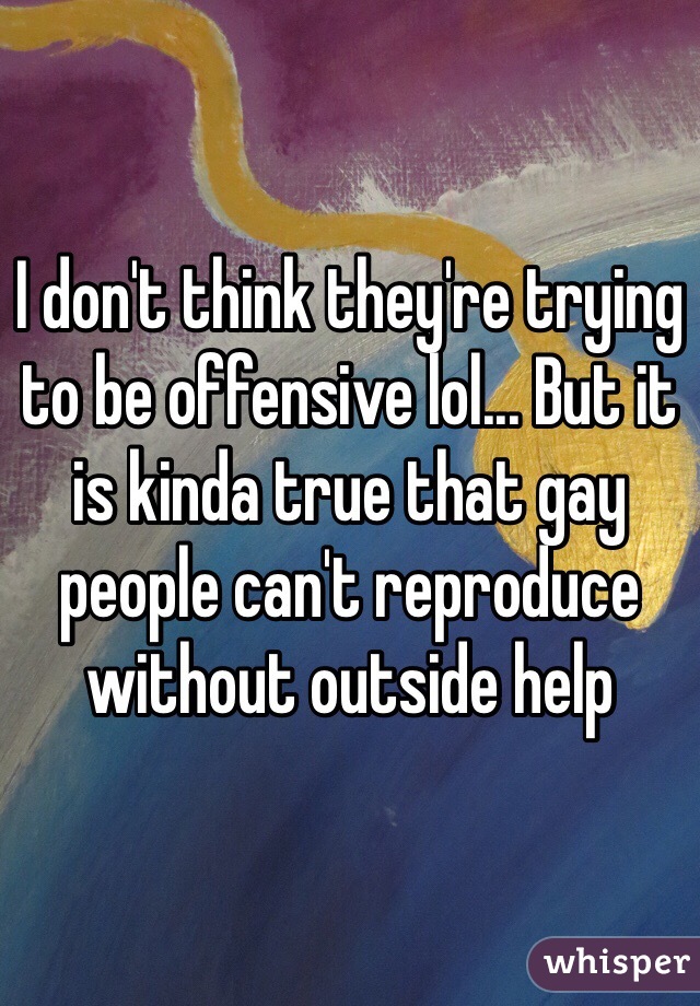 I don't think they're trying to be offensive lol... But it is kinda true that gay people can't reproduce without outside help