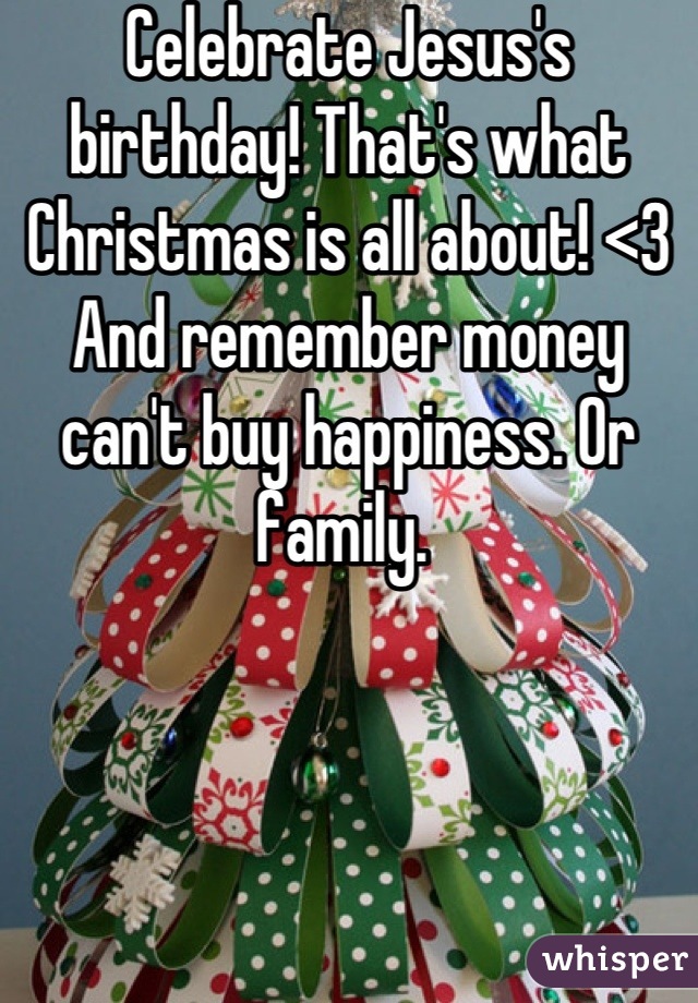 Celebrate Jesus's birthday! That's what Christmas is all about! <3 
And remember money can't buy happiness. Or family. 