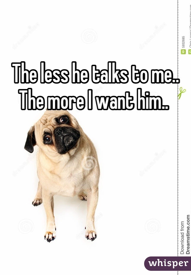 The less he talks to me.. The more I want him.. 