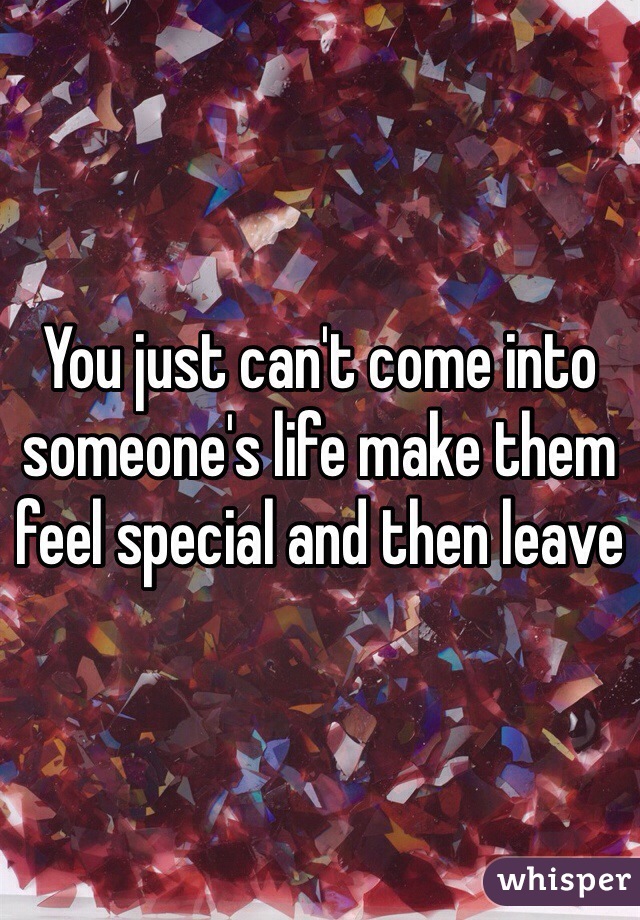 You just can't come into someone's life make them feel special and then leave