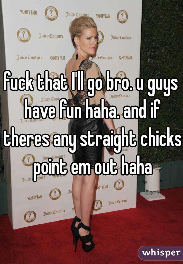 fuck that I'll go bro. u guys have fun haha. and if theres any straight chicks point em out haha