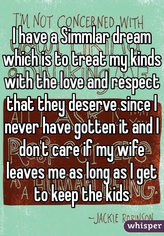 I have a Simmlar dream which is to treat my kinds with the love and respect that they deserve since I never have gotten it and I don't care if my wife leaves me as long as I get to keep the kids 