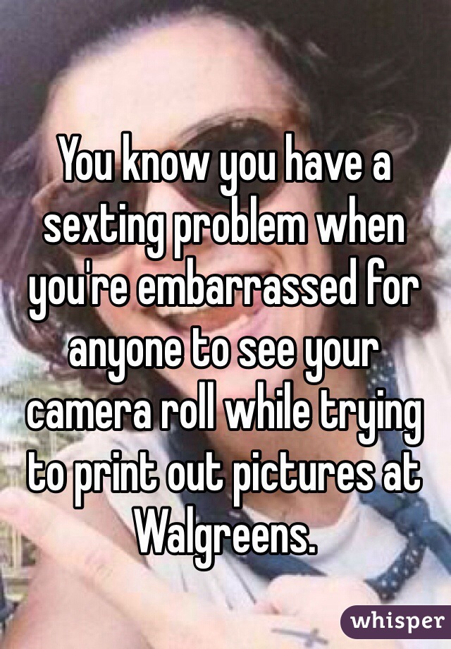 You know you have a sexting problem when you're embarrassed for anyone to see your camera roll while trying to print out pictures at Walgreens. 