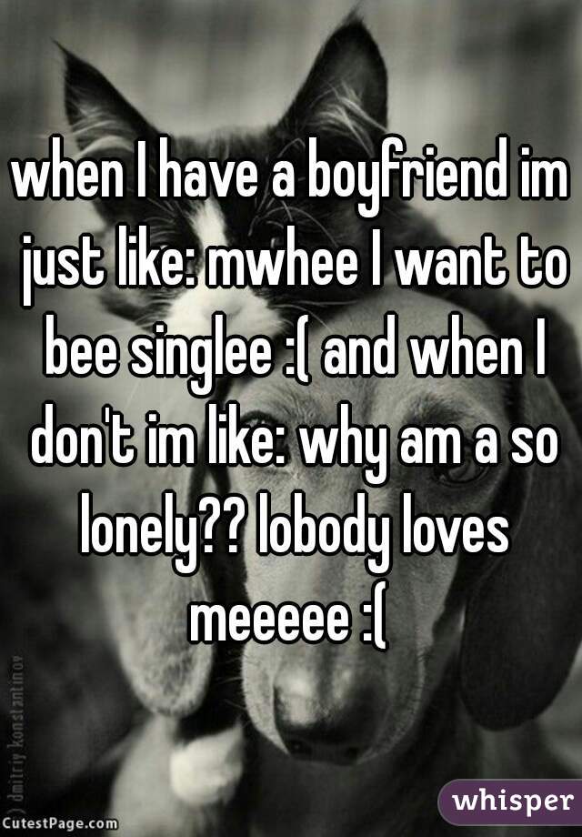 when I have a boyfriend im just like: mwhee I want to bee singlee :( and when I don't im like: why am a so lonely?? lobody loves meeeee :( 
