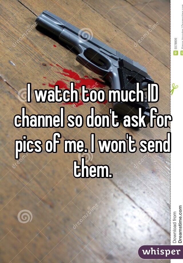 I watch too much ID channel so don't ask for pics of me. I won't send them.