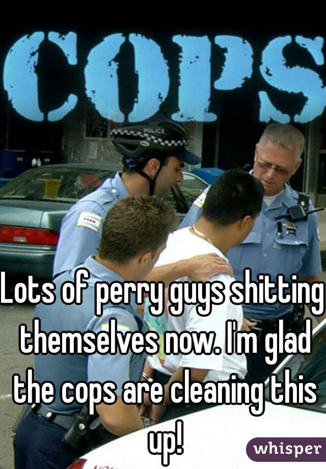 Lots of perry guys shitting themselves now. I'm glad the cops are cleaning this up!